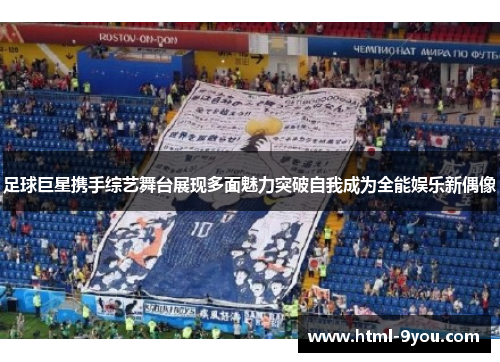 足球巨星携手综艺舞台展现多面魅力突破自我成为全能娱乐新偶像 足球巨星携手综艺舞台展现多面魅力突破自我成为全能娱乐新偶像