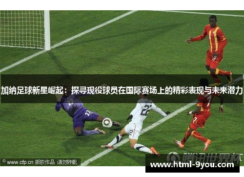 加纳足球新星崛起：探寻现役球员在国际赛场上的精彩表现与未来潜力