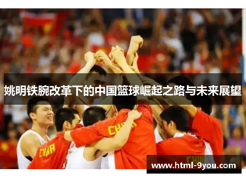 姚明铁腕改革下的中国篮球崛起之路与未来展望 姚明铁腕改革下的中国篮球崛起之路与未来展望