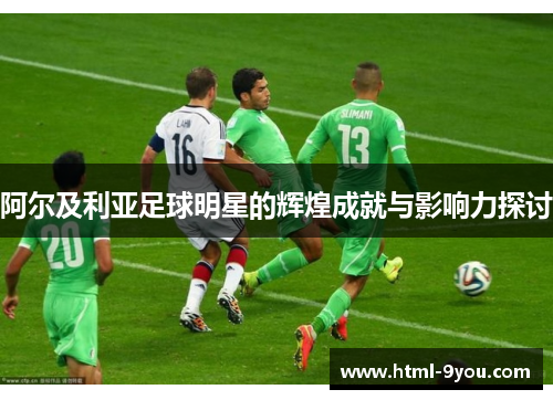阿尔及利亚足球明星的辉煌成就与影响力探讨