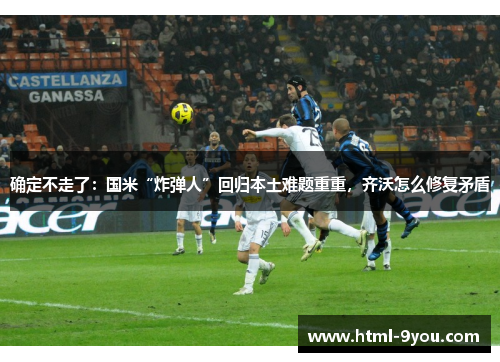 确定不走了:国米“炸弹人”回归本土难题重重,齐沃怎么修复矛盾 确定不走了:国米“炸弹人”回归本土难题重重,齐沃怎么修复矛盾