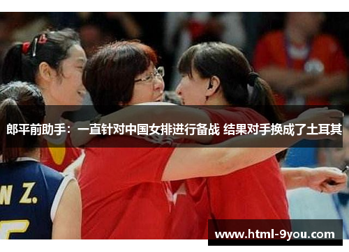 郎平前助手:一直针对中国女排进行备战 结果对手换成了土耳其 郎平前助手:一直针对中国女排进行备战 结果对手换成了土耳其